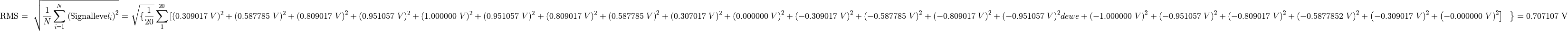 {\text{RMS} = \ \sqrt{\frac{1}{N}\sum_{i = 1}^{N}\left( \text{Signalleve}l_{i} \right)^{2}} = \
}{\sqrt{\{\frac{1}{20}}\sum_{1}^{20}{\lbrack(0.309017\ V)^{2} + (0.587785\ V)^{2} + ({0.809017\ V)}^{2} + (0.951057\ V)^{2} + (1.000000\ V)^{2} + (0.951057\ V)^{2} + (0.809017\ V)^{2} + ({0.587785\ V)}^{2} + (0.307017\ V)^{2} + {(0.000000\ V)}^{2} + ( - {0.309017\ V)}^{2} + ( - {0.587785\ V)}^{2} + ( - {0.809017\ V)}^{2} + ( - {0.951057\ V)}^{2}dewe + ( - {1.000000\ V)}^{2} + ( - {0.951057\ V)}^{2} + ( - {0.809017\ V)}^{2} + ( - {0.5877852\ V)}^{2} + \left( - {0.309017\ V)}^{2} + \left( - {0.000000\ V)}^{2} \right\rbrack\text{\ \ } \right\} = 0.707107}\text{\ V}}