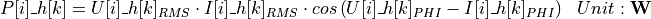 \begin{aligned}
P[i]\_h[k] &= U[i]\_h[k]_{RMS} \cdot I[i]\_h[k]_{RMS} \cdot cos \left( U[i]\_h[k]_{PHI} - I[i]\_h[k]_{PHI} \right)& Unit: \mathbf{W}
\end{aligned}